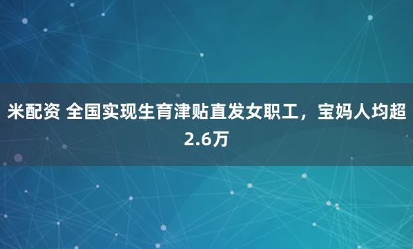 米配资 全国实现生育津贴直发女职工，宝妈人均超2.6万