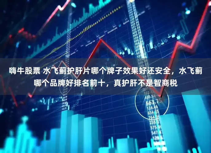 嗨牛股票 水飞蓟护肝片哪个牌子效果好还安全，水飞蓟哪个品牌好排名前十，真护肝不是智商税