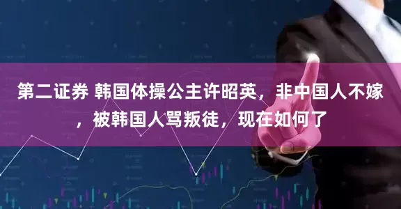 第二证券 韩国体操公主许昭英，非中国人不嫁，被韩国人骂叛徒，现在如何了