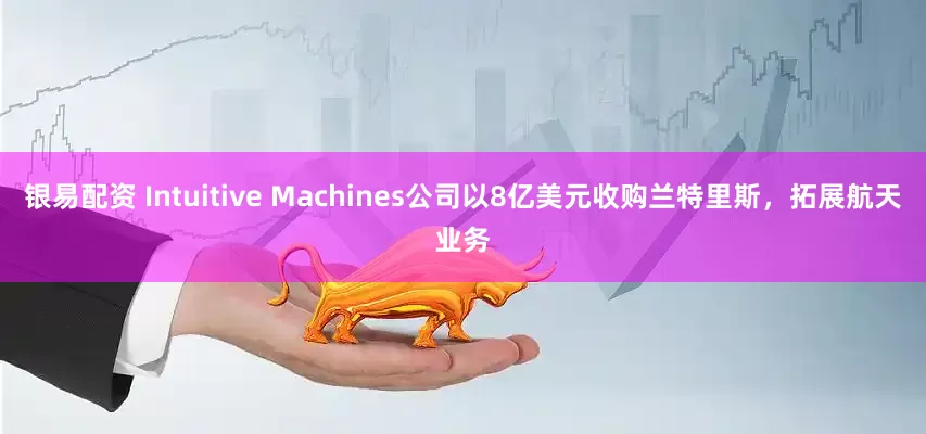 银易配资 Intuitive Machines公司以8亿美元收购兰特里斯，拓展航天业务