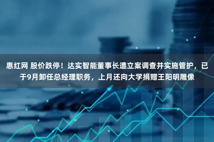 惠红网 股价跌停！达实智能董事长遭立案调查并实施管护，已于9月卸任总经理职务，上月还向大学捐赠王阳明雕像