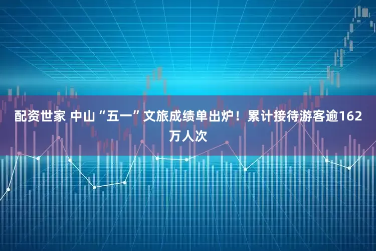 配资世家 中山“五一”文旅成绩单出炉！累计接待游客逾162万人次