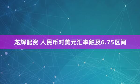 龙辉配资 人民币对美元汇率触及6.75区间