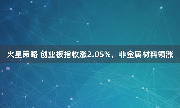 火星策略 创业板指收涨2.05%，非金属材料领涨