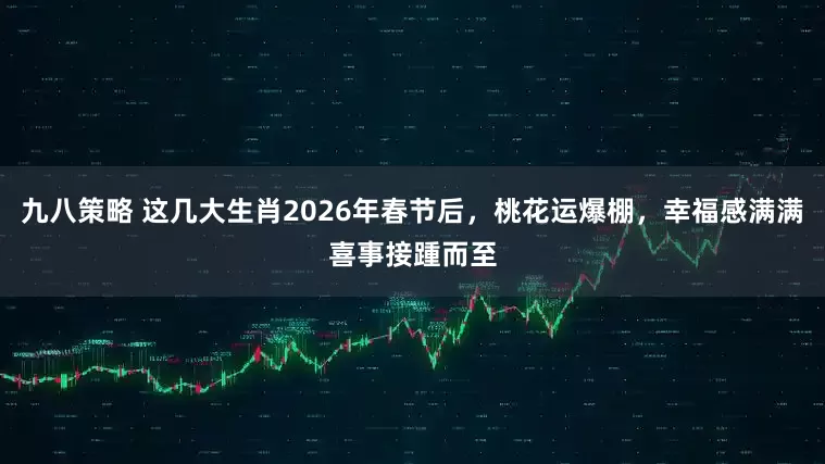 九八策略 这几大生肖2026年春节后，桃花运爆棚，幸福感满满喜事接踵而至